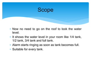  Now no need to go on the roof to look the water
level.
 It shows the water level in your room like 1/4 tank,
1/2 tank, 3/4 tank and full tank.
 Alarm starts ringing as soon as tank becomes full.
 Suitable for every tank.
Scope
 