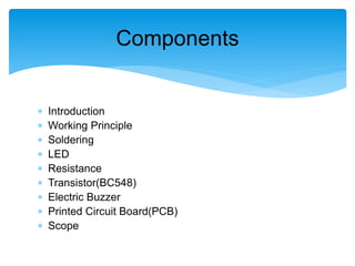  Introduction
 Working Principle
 Soldering
 LED
 Resistance
 Transistor(BC548)
 Electric Buzzer
 Printed Circuit Board(PCB)
 Scope
Components
 