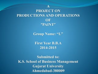 A
PROJECT ON
PRODUCTIONS AND OPERATIONS
OF
“PAINT”
Group Name: “L”
First Year B.B.A
2014-2015
Submitted to:
K.S. School of Business Management
Gujarat University
Ahmedabad-380009
 