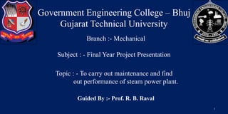 Government Engineering College – Bhuj
Gujarat Technical University
Subject : - Final Year Project Presentation
Topic : - To carry out maintenance and find
out performance of steam power plant.
Branch :- Mechanical
Guided By :- Prof. R. B. Raval
1
 
