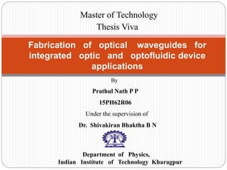 Fabrication of optical waveguides for
integrated optic and optofluidic device
applications
By
Prathul Nath P P
15PH62R06
Under the supervision of
Dr. Shivakiran Bhaktha B N
Department of Physics,
Indian Institute of Technology Kharagpur
Master of Technology
Thesis Viva
 