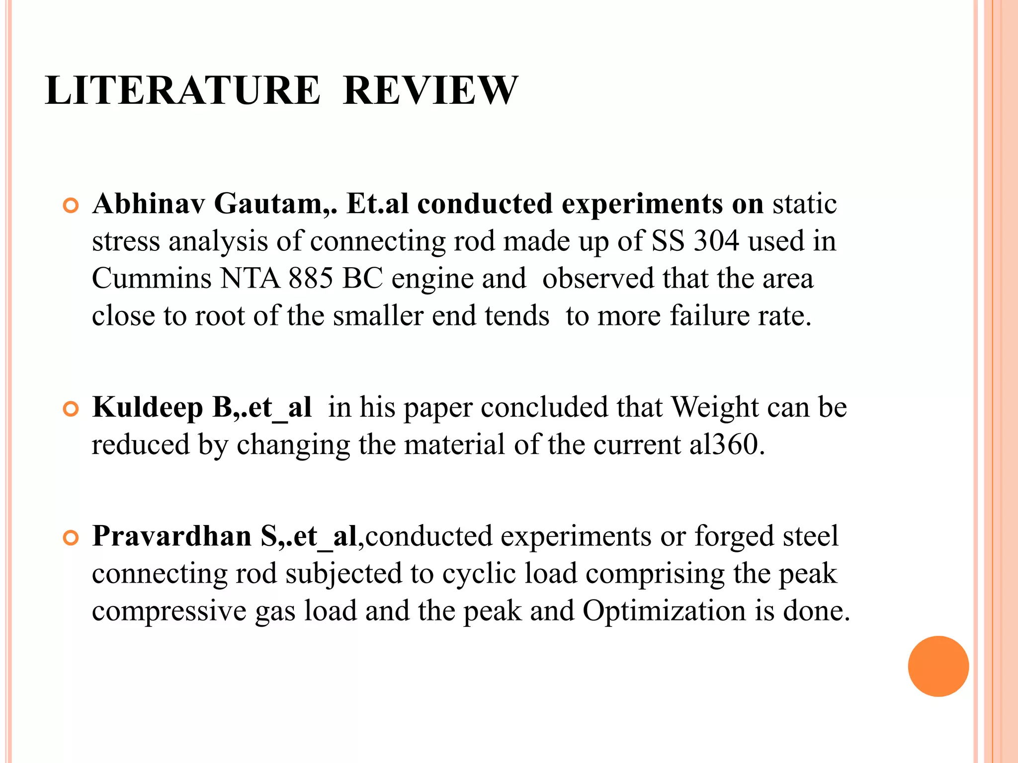 LITERATURE REVIEW
 Abhinav Gautam,. Et.al conducted experiments on static
stress analysis of connecting rod made up of SS 304 used in
Cummins NTA 885 BC engine and observed that the area
close to root of the smaller end tends to more failure rate.
 Kuldeep B,.et_al in his paper concluded that Weight can be
reduced by changing the material of the current al360.
 Pravardhan S,.et_al,conducted experiments or forged steel
connecting rod subjected to cyclic load comprising the peak
compressive gas load and the peak and Optimization is done.
 