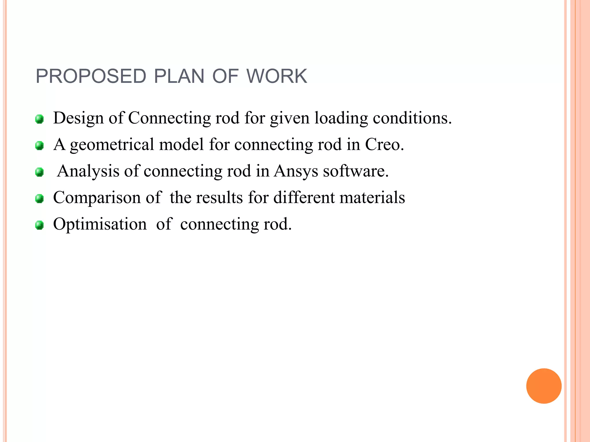 PROPOSED PLAN OF WORK
Design of Connecting rod for given loading conditions.
A geometrical model for connecting rod in Creo.
Analysis of connecting rod in Ansys software.
Comparison of the results for different materials
Optimisation of connecting rod.
 