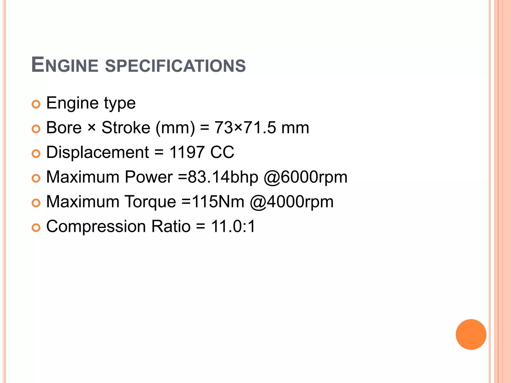 ENGINE SPECIFICATIONS
 Engine type
 Bore × Stroke (mm) = 73×71.5 mm
 Displacement = 1197 CC
 Maximum Power =83.14bhp @6000rpm
 Maximum Torque =115Nm @4000rpm
 Compression Ratio = 11.0:1
 