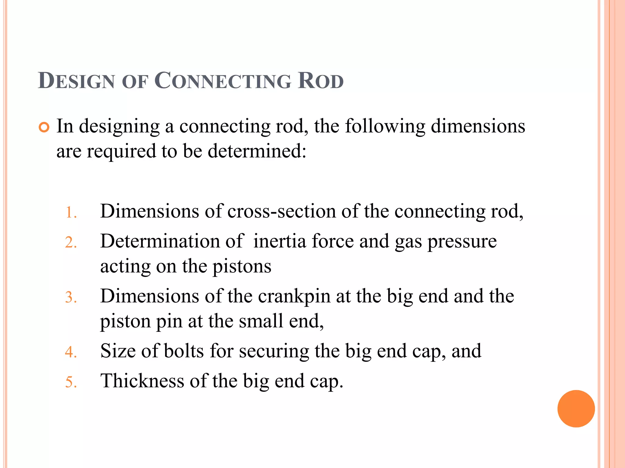 DESIGN OF CONNECTING ROD
 In designing a connecting rod, the following dimensions
are required to be determined:
1. Dimensions of cross-section of the connecting rod,
2. Determination of inertia force and gas pressure
acting on the pistons
3. Dimensions of the crankpin at the big end and the
piston pin at the small end,
4. Size of bolts for securing the big end cap, and
5. Thickness of the big end cap.
 