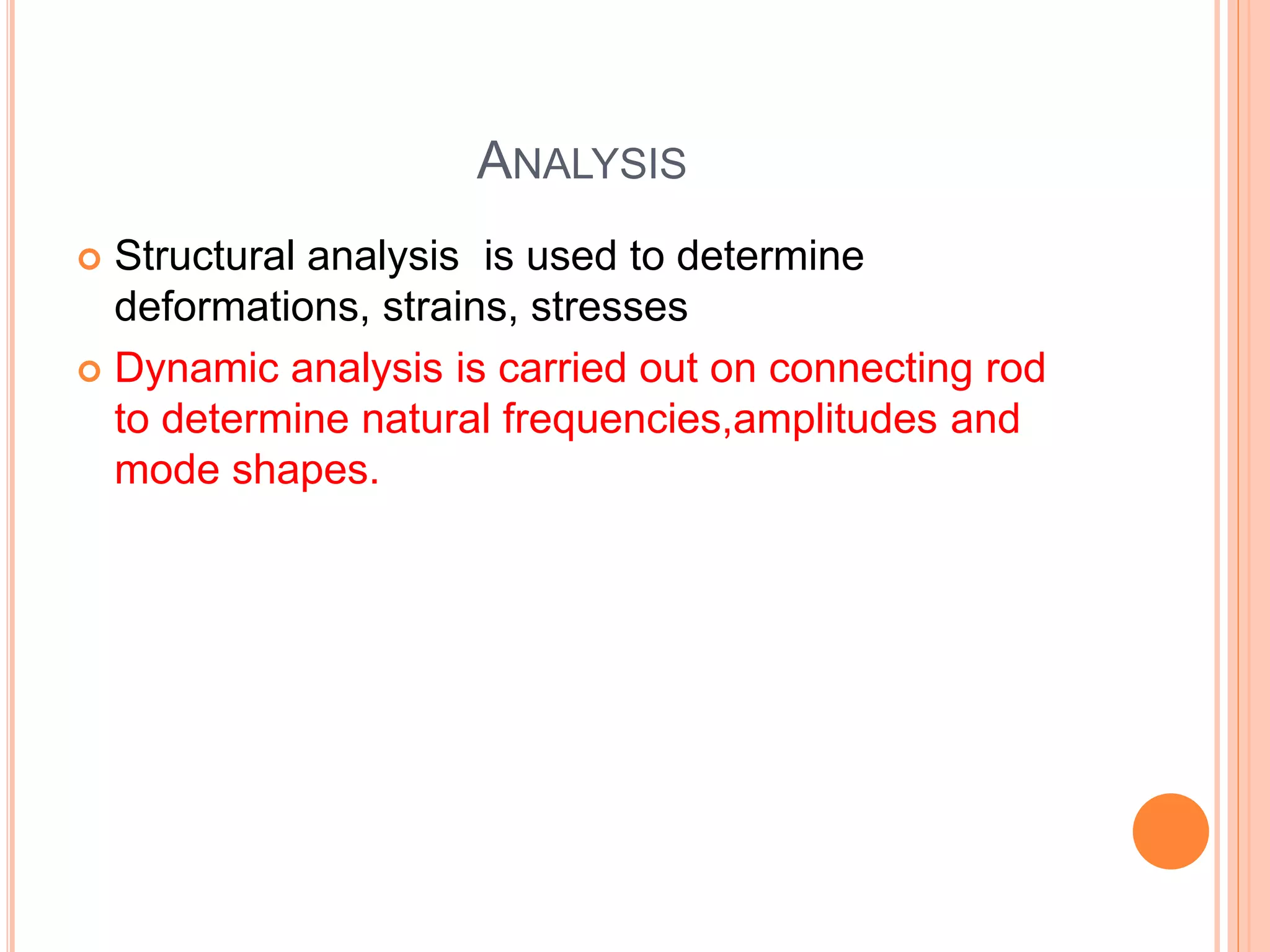 ANALYSIS
 Structural analysis is used to determine
deformations, strains, stresses
 Dynamic analysis is carried out on connecting rod
to determine natural frequencies,amplitudes and
mode shapes.
 
