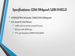 Specifications: GSM SIM900A USB SHIELD
• GSM/GPRS Module: SIMCOM SIM900A
• On board Interfaces
• USB (usb to serial using CP2102)
• RS232 with MAX232
• TTL pin breakout (RXD,TXD,GND)
 