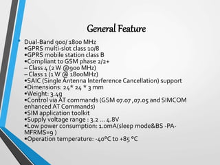 General Feature
• Dual-Band 900/ 1800 MHz
•GPRS multi-slot class 10/8
•GPRS mobile station class B
•Compliant to GSM phase 2/2+
– Class 4 (2W @900 MHz)
– Class 1 (1W @ 1800MHz)
•SAIC (Single Antenna Interference Cancellation) support
•Dimensions: 24* 24 * 3 mm
•Weight: 3.4g
•Control via AT commands (GSM 07.07 ,07.05 and SIMCOM
enhanced AT Commands)
•SIM application toolkit
•Supply voltage range : 3.2 ... 4.8V
•Low power consumption: 1.0mA(sleep mode&BS -PA-
MFRMS=9 )
•Operation temperature: -40°C to +85 °C
 