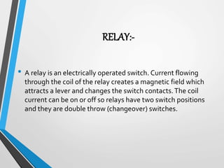 RELAY:-
• A relay is an electrically operated switch. Current flowing
through the coil of the relay creates a magnetic field which
attracts a lever and changes the switch contacts.The coil
current can be on or off so relays have two switch positions
and they are double throw (changeover) switches.
 