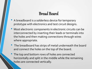 Bread Board
• A breadboard is a solderless device for temporary
prototype with electronics and test circuit designs.
• Most electronic components in electronic circuits can be
interconnected by inserting their leads or terminals into
the holes and then making connections through wires
where appropriate.
• The breadboard has strips of metal underneath the board
and connect the holes on the top of the board.
• The top and bottom rows of holes are connected
horizontally and split in the middle while the remaining
holes are connected vertically.
 