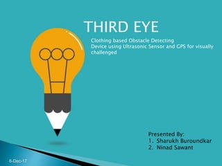 Clothing based Obstacle Detecting
Device using Ultrasonic Sensor and GPS for visually
challenged
Presented By:
1. Sharukh Buroundkar
2. Ninad Sawant
6-Dec-17
THIRD EYE
 