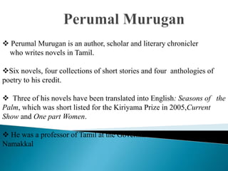  Perumal Murugan is an author, scholar and literary chronicler
who writes novels in Tamil.
Six novels, four collections of short stories and four anthologies of
poetry to his credit.
 Three of his novels have been translated into English: Seasons of the
Palm, which was short listed for the Kiriyama Prize in 2005,Current
Show and One part Women.
 He was a professor of Tamil at the Government Arts College in
Namakkal
 