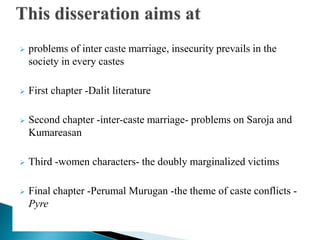  problems of inter caste marriage, insecurity prevails in the
society in every castes
 First chapter -Dalit literature
 Second chapter -inter-caste marriage- problems on Saroja and
Kumareasan
 Third -women characters- the doubly marginalized victims
 Final chapter -Perumal Murugan -the theme of caste conflicts -
Pyre
 