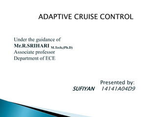 ADAPTIVE CRUISE CONTROL
Under the guidance of
Mr.R.SRIHARI M.Tech,(Ph.D)
Associate professor
Department of ECE
Presented by:
SUFIYAN 14141A04D9
 