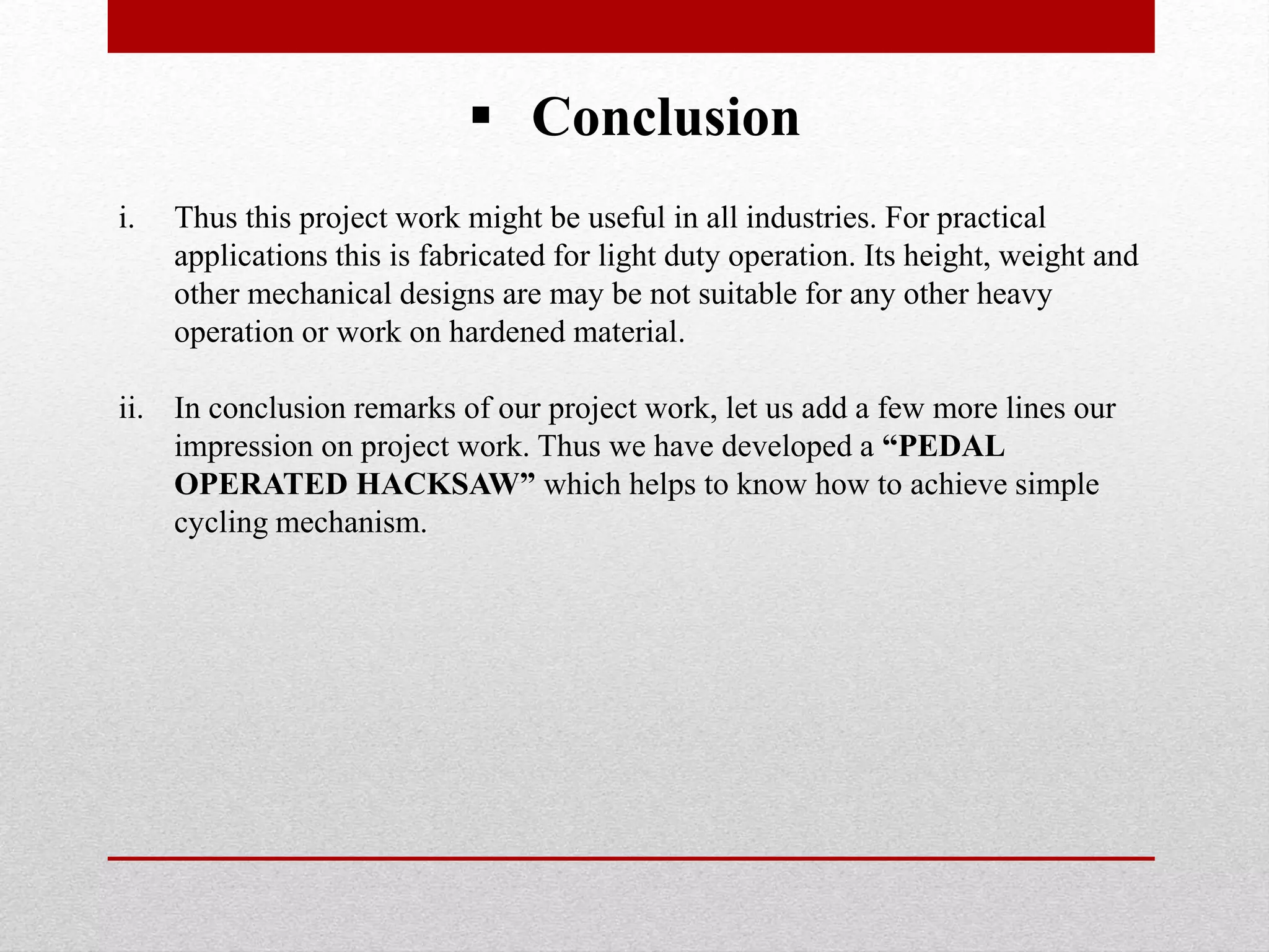  Conclusion
i. Thus this project work might be useful in all industries. For practical
applications this is fabricated for light duty operation. Its height, weight and
other mechanical designs are may be not suitable for any other heavy
operation or work on hardened material.
ii. In conclusion remarks of our project work, let us add a few more lines our
impression on project work. Thus we have developed a “PEDAL
OPERATED HACKSAW” which helps to know how to achieve simple
cycling mechanism.
 