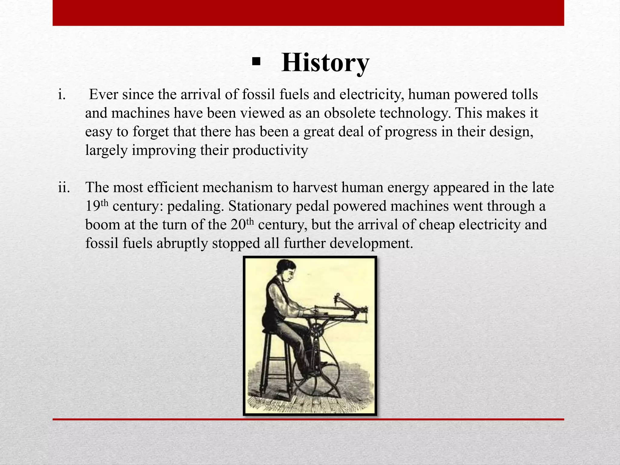  History
i. Ever since the arrival of fossil fuels and electricity, human powered tolls
and machines have been viewed as an obsolete technology. This makes it
easy to forget that there has been a great deal of progress in their design,
largely improving their productivity
ii. The most efficient mechanism to harvest human energy appeared in the late
19th century: pedaling. Stationary pedal powered machines went through a
boom at the turn of the 20th century, but the arrival of cheap electricity and
fossil fuels abruptly stopped all further development.
 