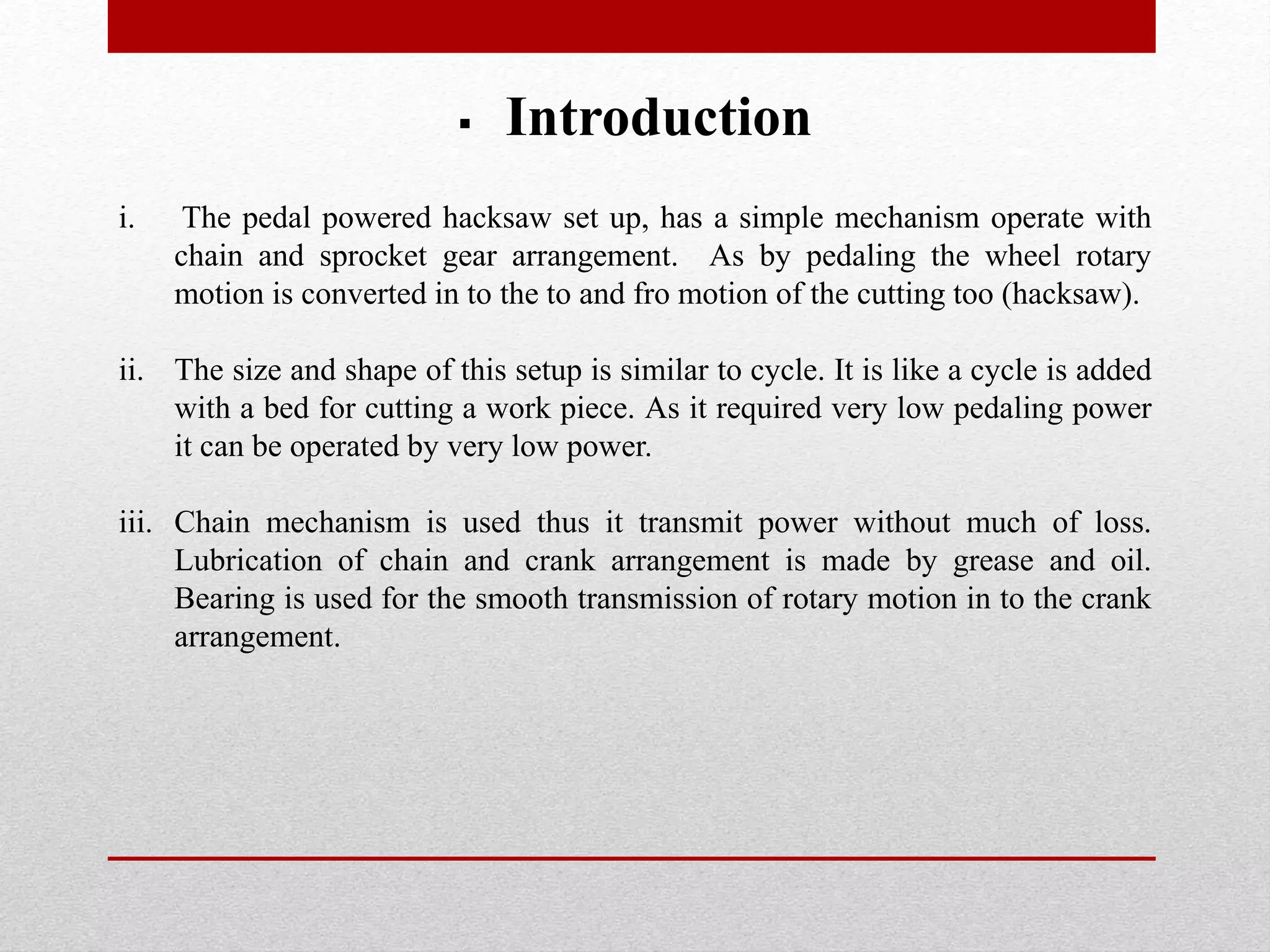  Introduction
i. The pedal powered hacksaw set up, has a simple mechanism operate with
chain and sprocket gear arrangement. As by pedaling the wheel rotary
motion is converted in to the to and fro motion of the cutting too (hacksaw).
ii. The size and shape of this setup is similar to cycle. It is like a cycle is added
with a bed for cutting a work piece. As it required very low pedaling power
it can be operated by very low power.
iii. Chain mechanism is used thus it transmit power without much of loss.
Lubrication of chain and crank arrangement is made by grease and oil.
Bearing is used for the smooth transmission of rotary motion in to the crank
arrangement.
 