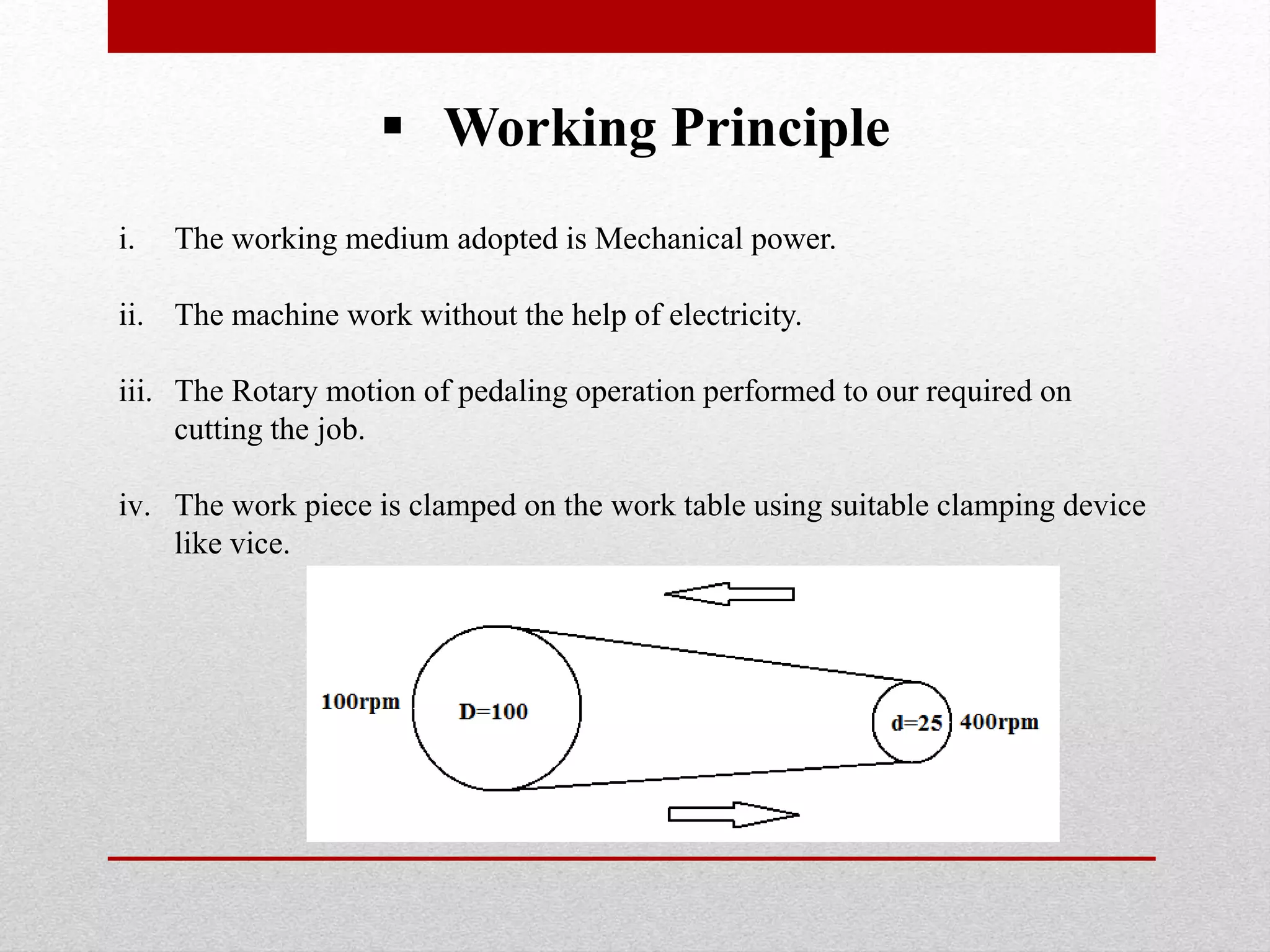  Working Principle
i. The working medium adopted is Mechanical power.
ii. The machine work without the help of electricity.
iii. The Rotary motion of pedaling operation performed to our required on
cutting the job.
iv. The work piece is clamped on the work table using suitable clamping device
like vice.
 