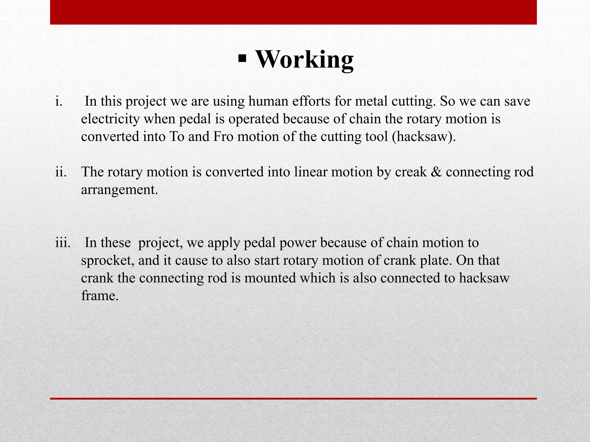  Working
i. In this project we are using human efforts for metal cutting. So we can save
electricity when pedal is operated because of chain the rotary motion is
converted into To and Fro motion of the cutting tool (hacksaw).
ii. The rotary motion is converted into linear motion by creak & connecting rod
arrangement.
iii. In these project, we apply pedal power because of chain motion to
sprocket, and it cause to also start rotary motion of crank plate. On that
crank the connecting rod is mounted which is also connected to hacksaw
frame.
 