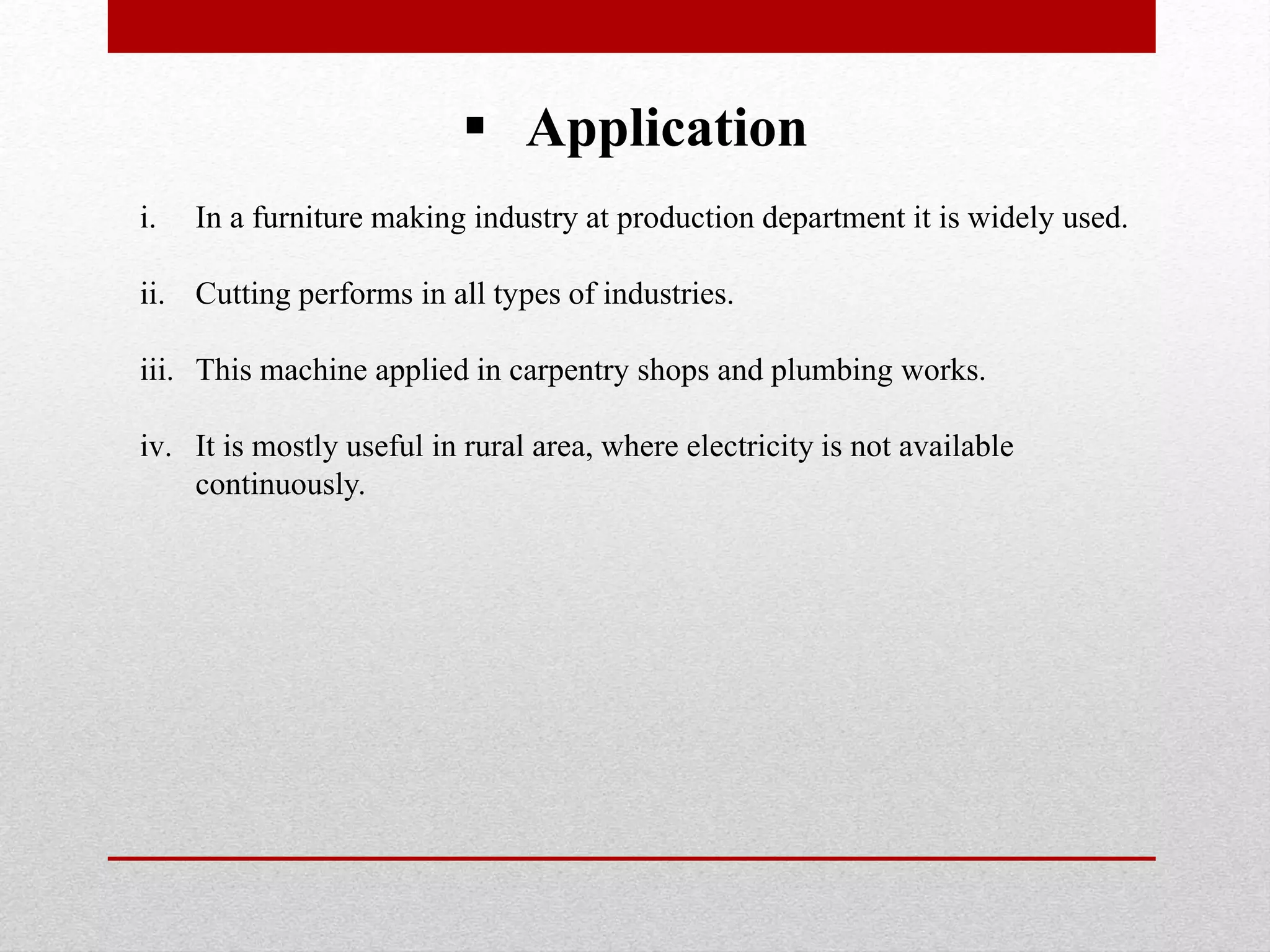  Application
i. In a furniture making industry at production department it is widely used.
ii. Cutting performs in all types of industries.
iii. This machine applied in carpentry shops and plumbing works.
iv. It is mostly useful in rural area, where electricity is not available
continuously.
 