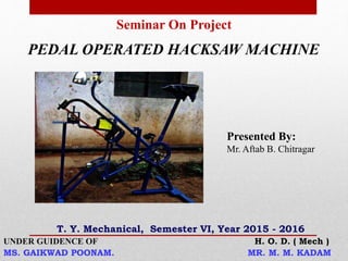 Seminar On Project
PEDAL OPERATED HACKSAW MACHINE
UNDER GUIDENCE OF H. O. D. ( Mech )
MS. GAIKWAD POONAM. MR. M. M. KADAM
Presented By:
Mr. Aftab B. Chitragar
T. Y. Mechanical, Semester VI, Year 2015 - 2016
 