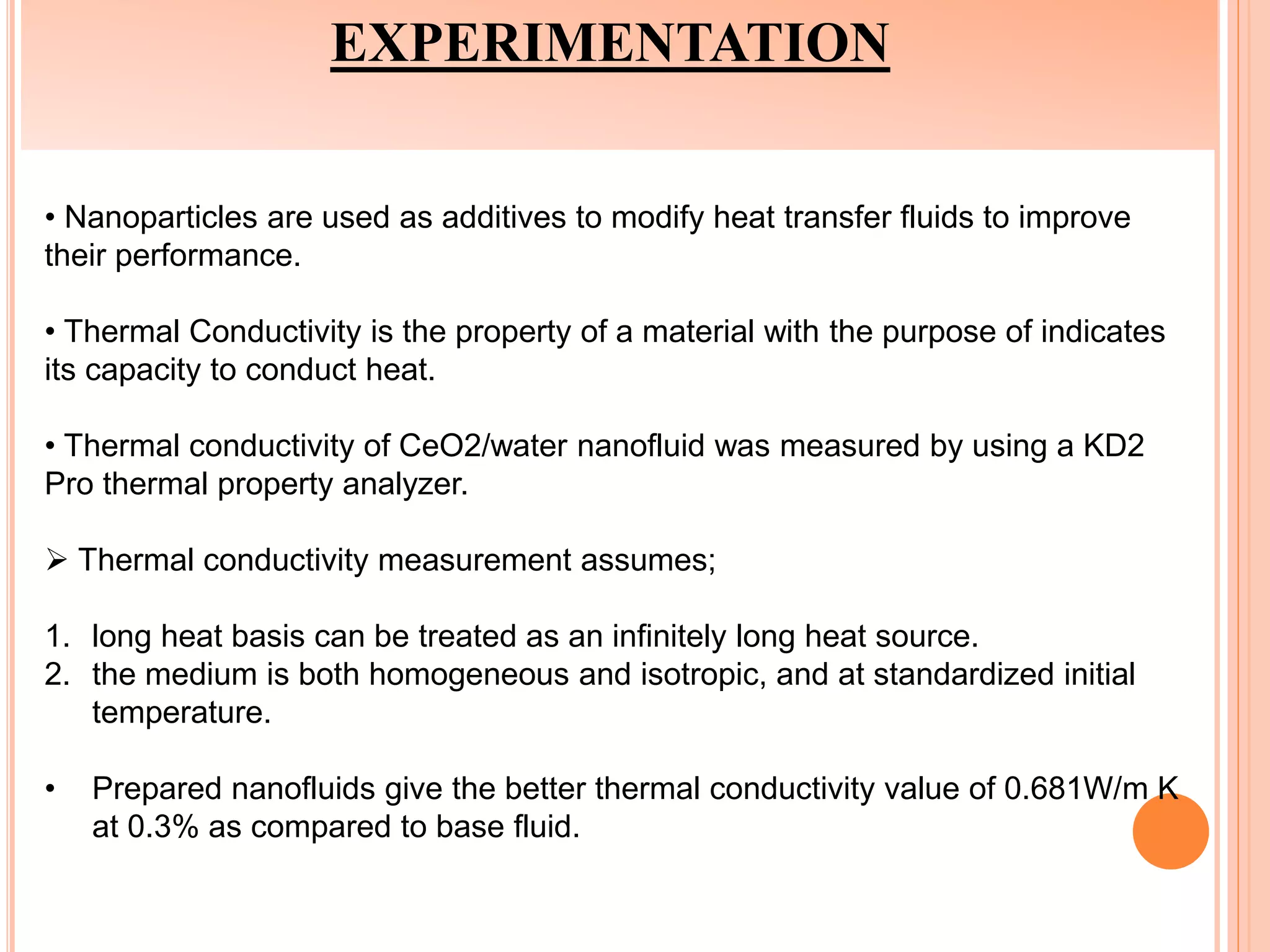 EXPERIMENTATION
• Nanoparticles are used as additives to modify heat transfer fluids to improve
their performance.
• Thermal Conductivity is the property of a material with the purpose of indicates
its capacity to conduct heat.
• Thermal conductivity of CeO2/water nanofluid was measured by using a KD2
Pro thermal property analyzer.
 Thermal conductivity measurement assumes;
1. long heat basis can be treated as an infinitely long heat source.
2. the medium is both homogeneous and isotropic, and at standardized initial
temperature.
• Prepared nanofluids give the better thermal conductivity value of 0.681W/m K
at 0.3% as compared to base fluid.
 