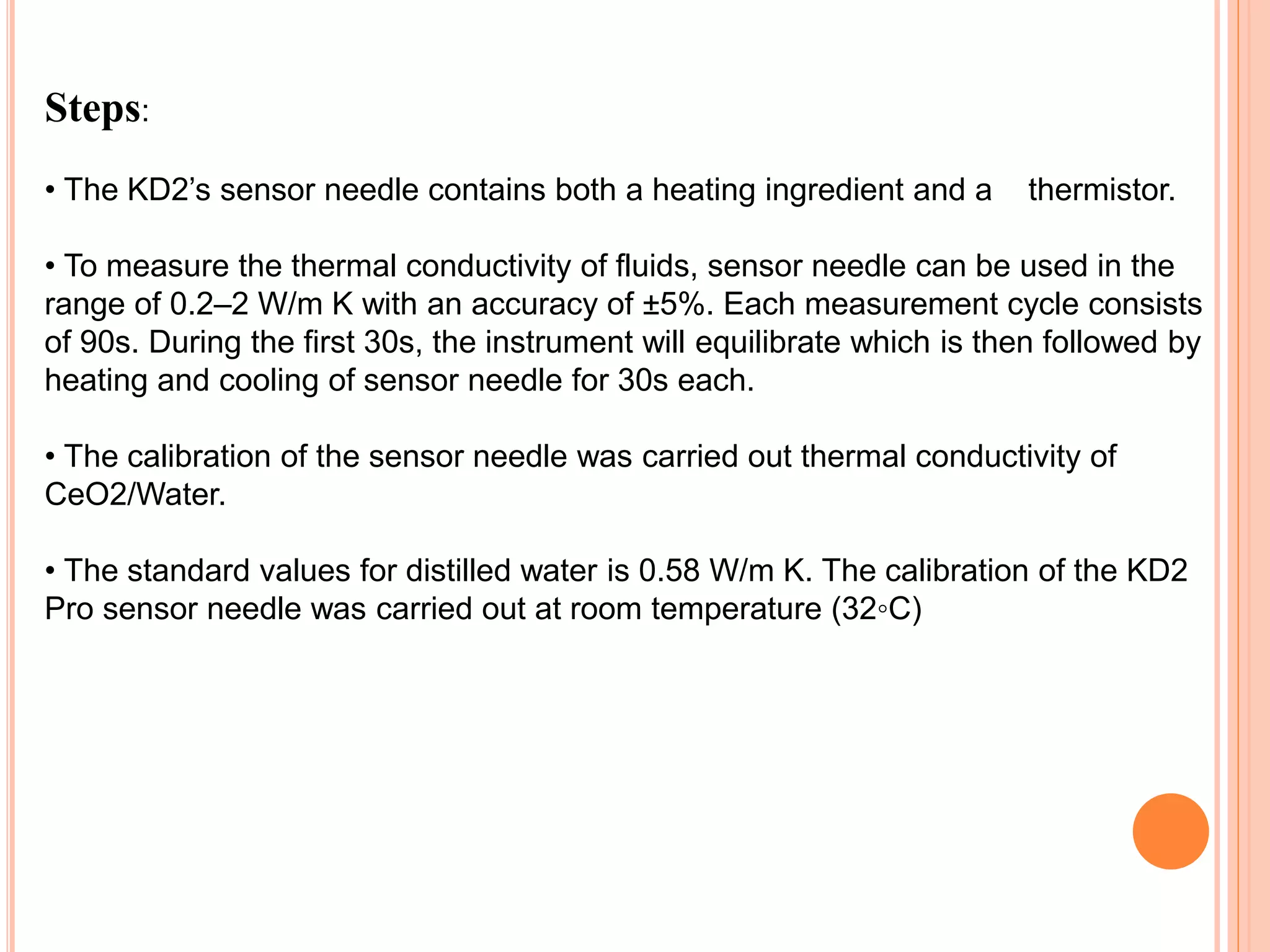 Steps:
• The KD2’s sensor needle contains both a heating ingredient and a thermistor.
• To measure the thermal conductivity of fluids, sensor needle can be used in the
range of 0.2–2 W/m K with an accuracy of ±5%. Each measurement cycle consists
of 90s. During the first 30s, the instrument will equilibrate which is then followed by
heating and cooling of sensor needle for 30s each.
• The calibration of the sensor needle was carried out thermal conductivity of
CeO2/Water.
• The standard values for distilled water is 0.58 W/m K. The calibration of the KD2
Pro sensor needle was carried out at room temperature (32◦C)
 