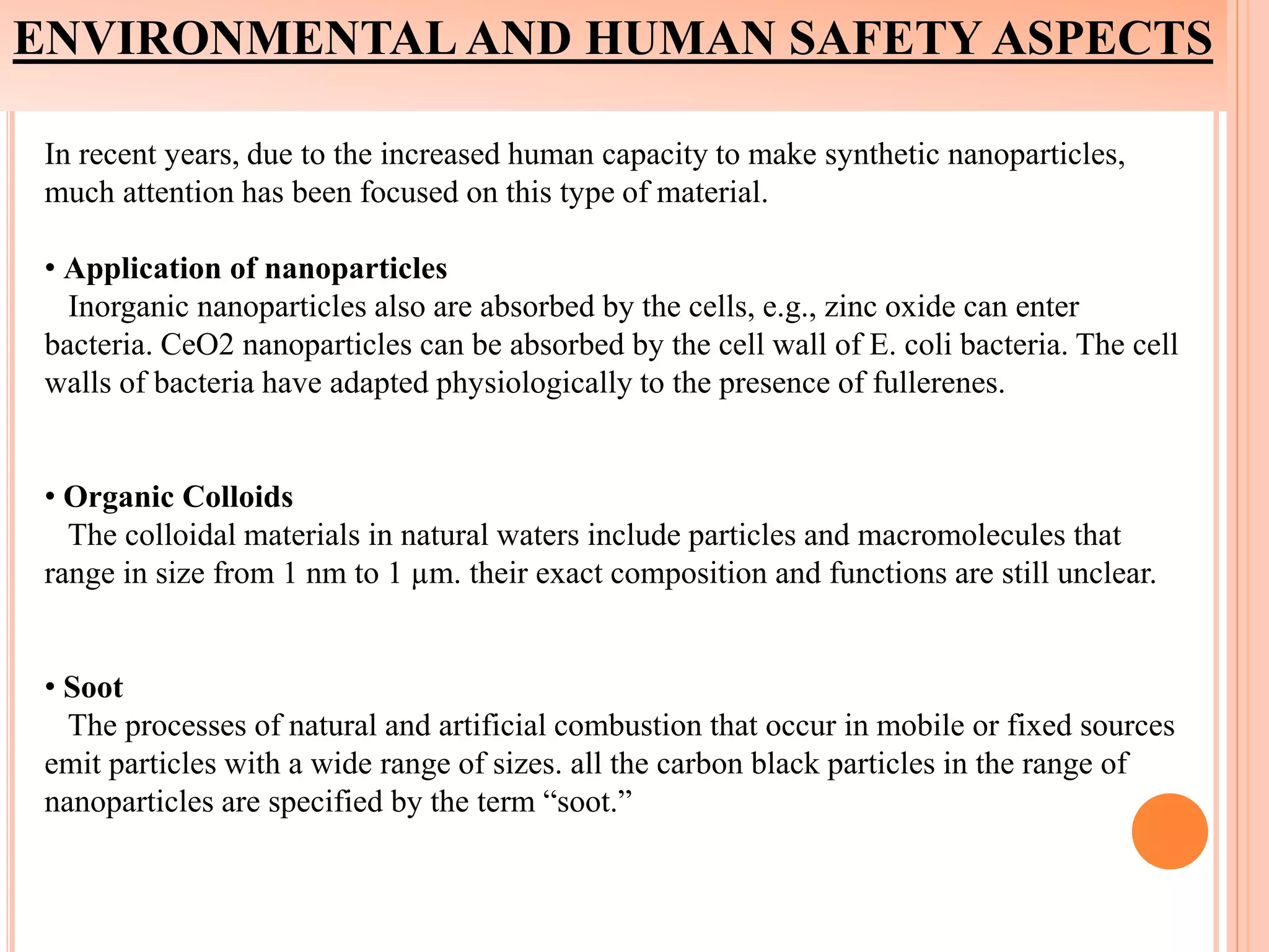 ENVIRONMENTAL AND HUMAN SAFETY ASPECTS
In recent years, due to the increased human capacity to make synthetic nanoparticles,
much attention has been focused on this type of material.
• Application of nanoparticles
Inorganic nanoparticles also are absorbed by the cells, e.g., zinc oxide can enter
bacteria. CeO2 nanoparticles can be absorbed by the cell wall of E. coli bacteria. The cell
walls of bacteria have adapted physiologically to the presence of fullerenes.
• Organic Colloids
The colloidal materials in natural waters include particles and macromolecules that
range in size from 1 nm to 1 µm. their exact composition and functions are still unclear.
• Soot
The processes of natural and artificial combustion that occur in mobile or fixed sources
emit particles with a wide range of sizes. all the carbon black particles in the range of
nanoparticles are specified by the term “soot.”
 