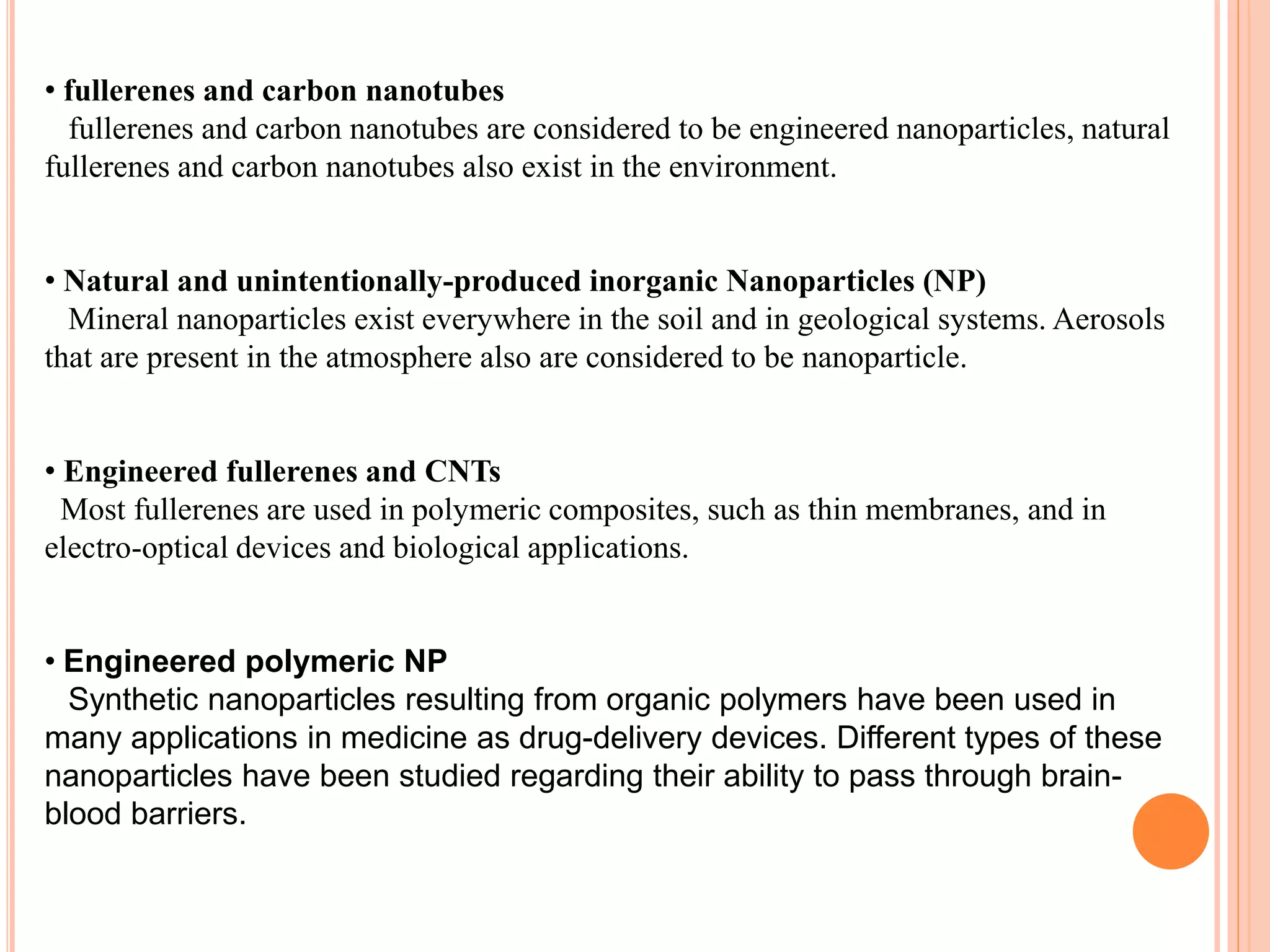 • fullerenes and carbon nanotubes
fullerenes and carbon nanotubes are considered to be engineered nanoparticles, natural
fullerenes and carbon nanotubes also exist in the environment.
• Natural and unintentionally-produced inorganic Nanoparticles (NP)
Mineral nanoparticles exist everywhere in the soil and in geological systems. Aerosols
that are present in the atmosphere also are considered to be nanoparticle.
• Engineered fullerenes and CNTs
Most fullerenes are used in polymeric composites, such as thin membranes, and in
electro-optical devices and biological applications.
• Engineered polymeric NP
Synthetic nanoparticles resulting from organic polymers have been used in
many applications in medicine as drug-delivery devices. Different types of these
nanoparticles have been studied regarding their ability to pass through brain-
blood barriers.
 