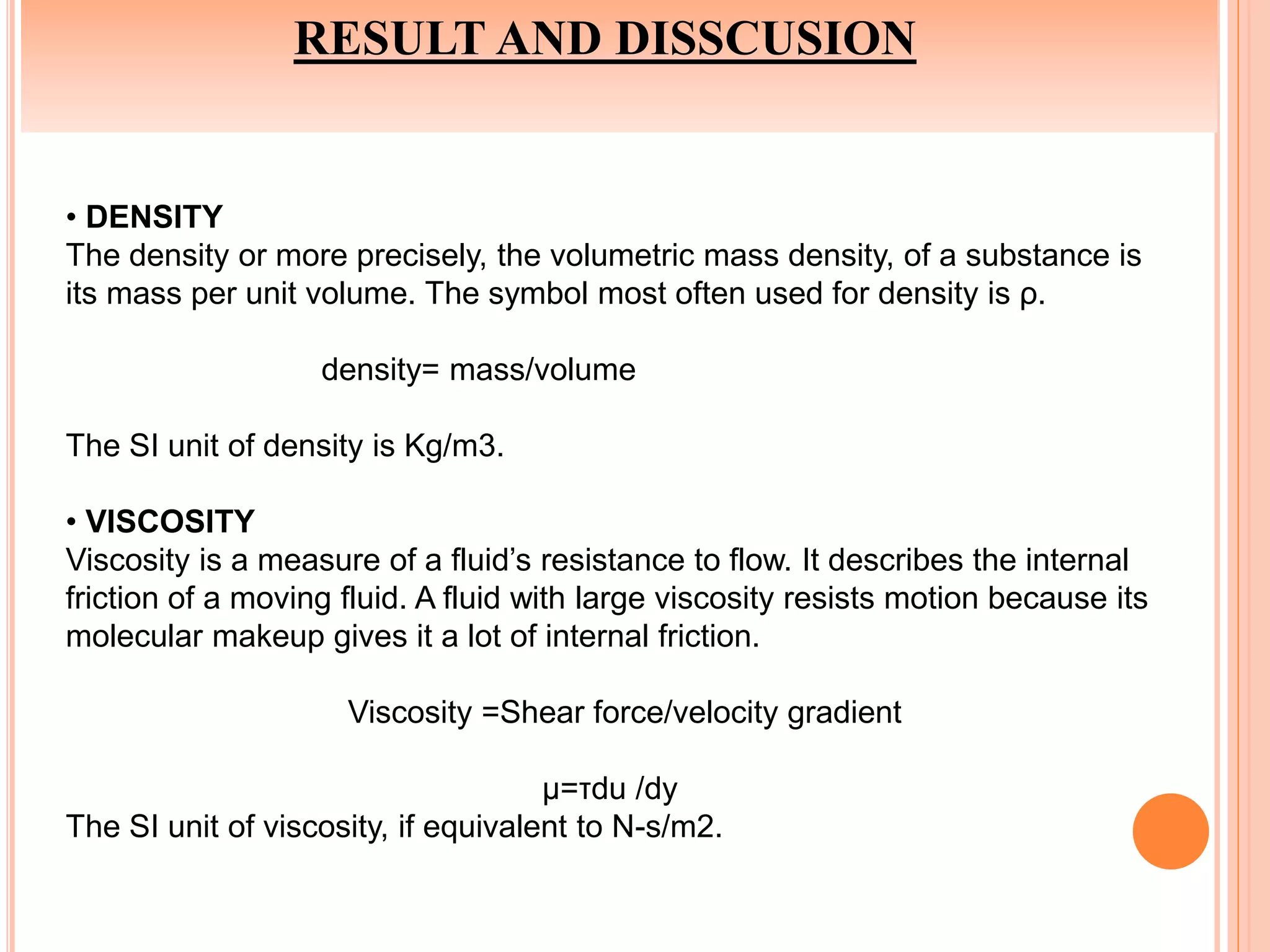 RESULT AND DISSCUSION
• DENSITY
The density or more precisely, the volumetric mass density, of a substance is
its mass per unit volume. The symbol most often used for density is ρ.
density= mass/volume
The SI unit of density is Kg/m3.
• VISCOSITY
Viscosity is a measure of a fluid’s resistance to flow. It describes the internal
friction of a moving fluid. A fluid with large viscosity resists motion because its
molecular makeup gives it a lot of internal friction.
Viscosity =Shear force/velocity gradient
μ=τdu /dy
The SI unit of viscosity, if equivalent to N-s/m2.
 
