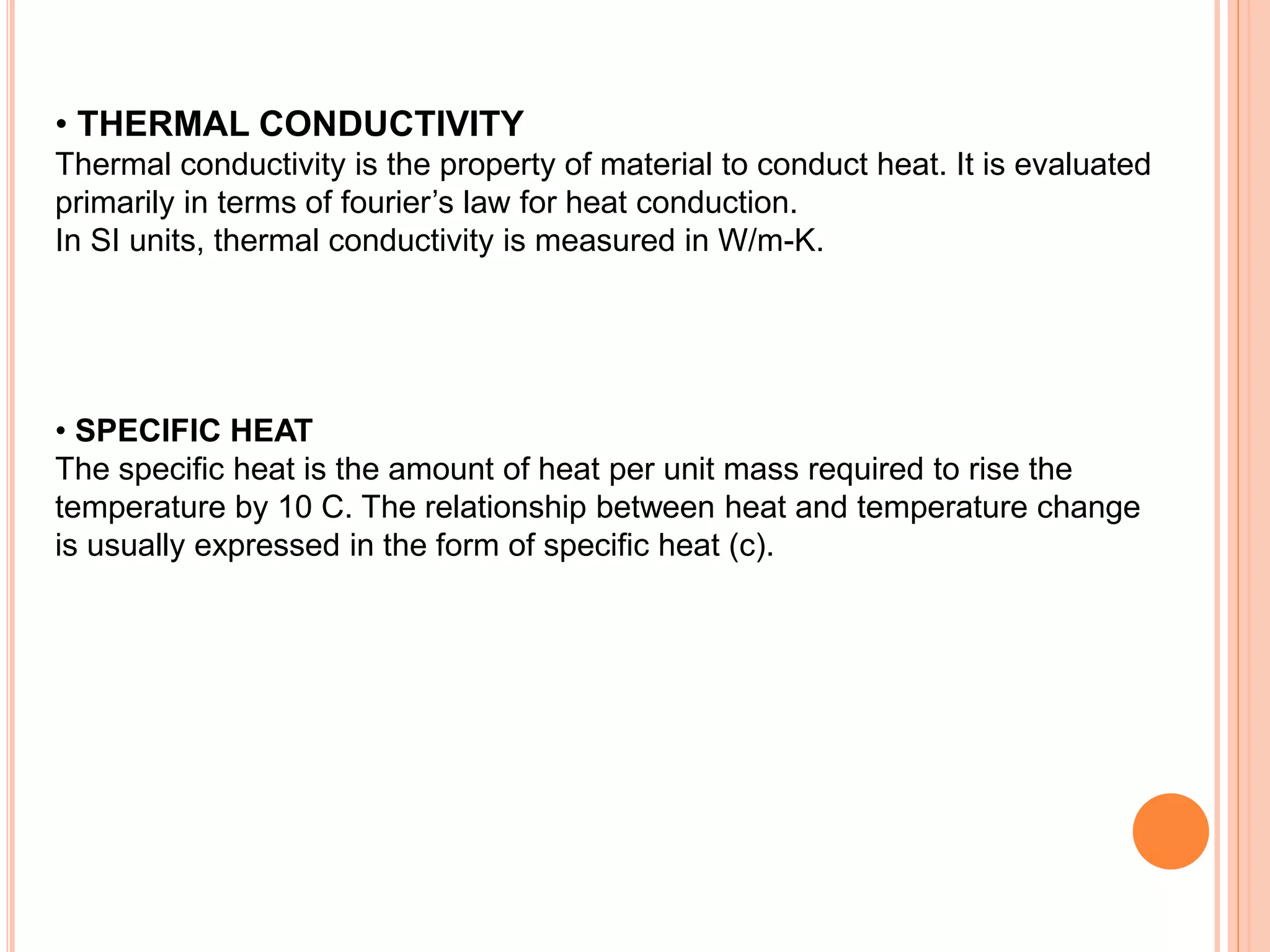 • THERMAL CONDUCTIVITY
Thermal conductivity is the property of material to conduct heat. It is evaluated
primarily in terms of fourier’s law for heat conduction.
In SI units, thermal conductivity is measured in W/m-K.
• SPECIFIC HEAT
The specific heat is the amount of heat per unit mass required to rise the
temperature by 10 C. The relationship between heat and temperature change
is usually expressed in the form of specific heat (c).
 