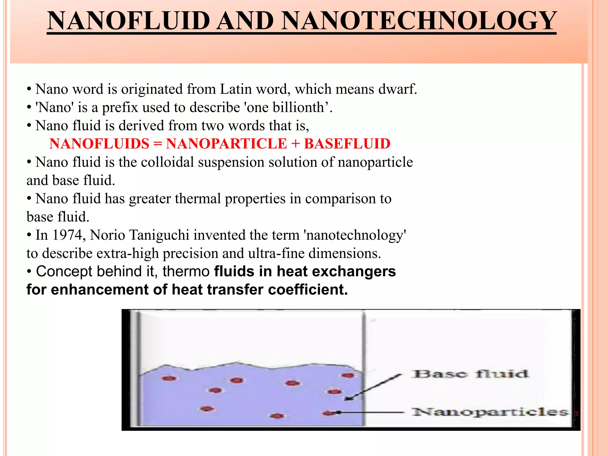 NANOFLUID AND NANOTECHNOLOGY
• Nano word is originated from Latin word, which means dwarf.
• 'Nano' is a prefix used to describe 'one billionth’.
• Nano fluid is derived from two words that is,
NANOFLUIDS = NANOPARTICLE + BASEFLUID
• Nano fluid is the colloidal suspension solution of nanoparticle
and base fluid.
• Nano fluid has greater thermal properties in comparison to
base fluid.
• In 1974, Norio Taniguchi invented the term 'nanotechnology'
to describe extra-high precision and ultra-fine dimensions.
• Concept behind it, thermo fluids in heat exchangers
for enhancement of heat transfer coefficient.
 