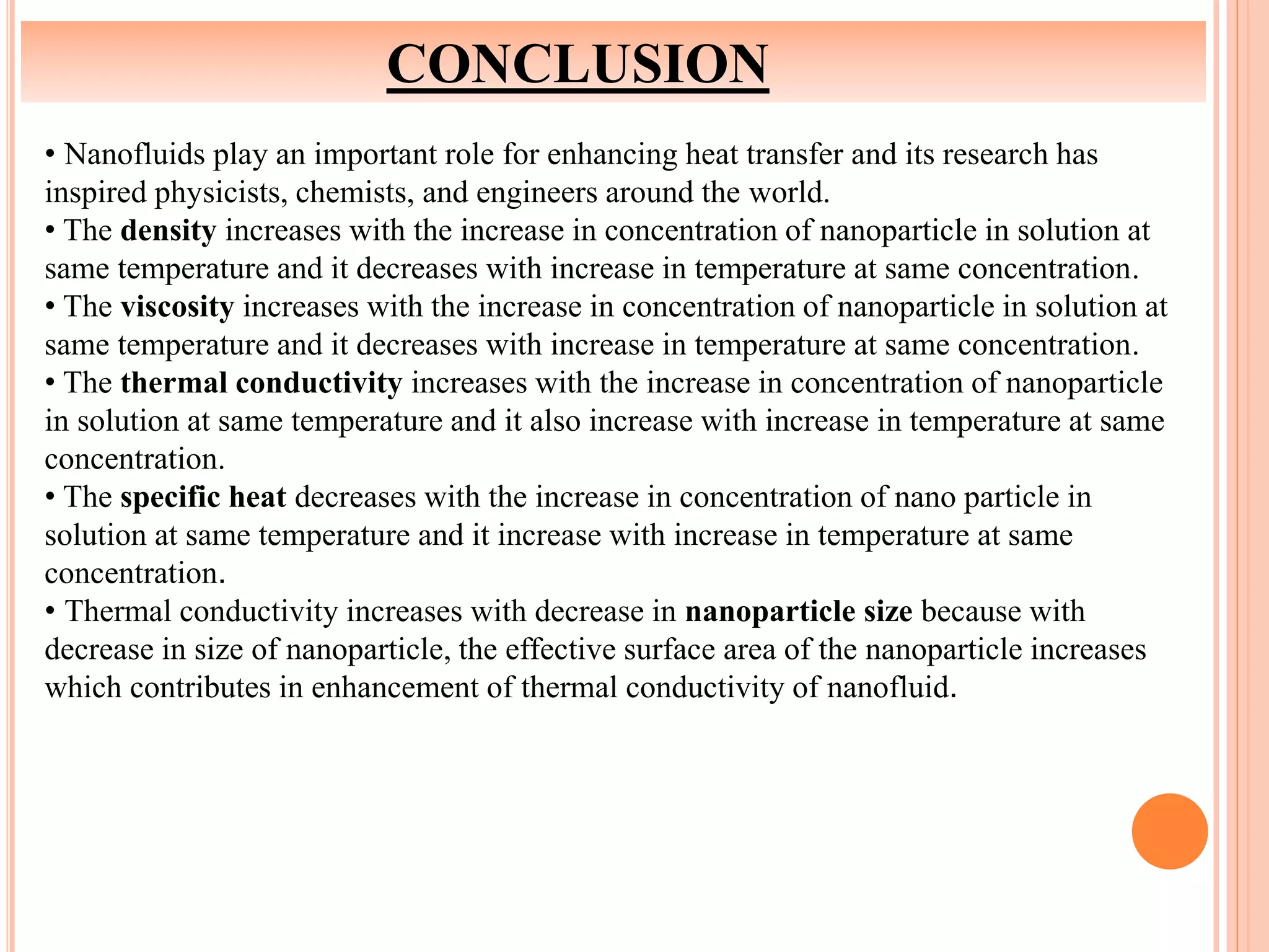 CONCLUSION
• Nanofluids play an important role for enhancing heat transfer and its research has
inspired physicists, chemists, and engineers around the world.
• The density increases with the increase in concentration of nanoparticle in solution at
same temperature and it decreases with increase in temperature at same concentration.
• The viscosity increases with the increase in concentration of nanoparticle in solution at
same temperature and it decreases with increase in temperature at same concentration.
• The thermal conductivity increases with the increase in concentration of nanoparticle
in solution at same temperature and it also increase with increase in temperature at same
concentration.
• The specific heat decreases with the increase in concentration of nano particle in
solution at same temperature and it increase with increase in temperature at same
concentration.
• Thermal conductivity increases with decrease in nanoparticle size because with
decrease in size of nanoparticle, the effective surface area of the nanoparticle increases
which contributes in enhancement of thermal conductivity of nanofluid.
 