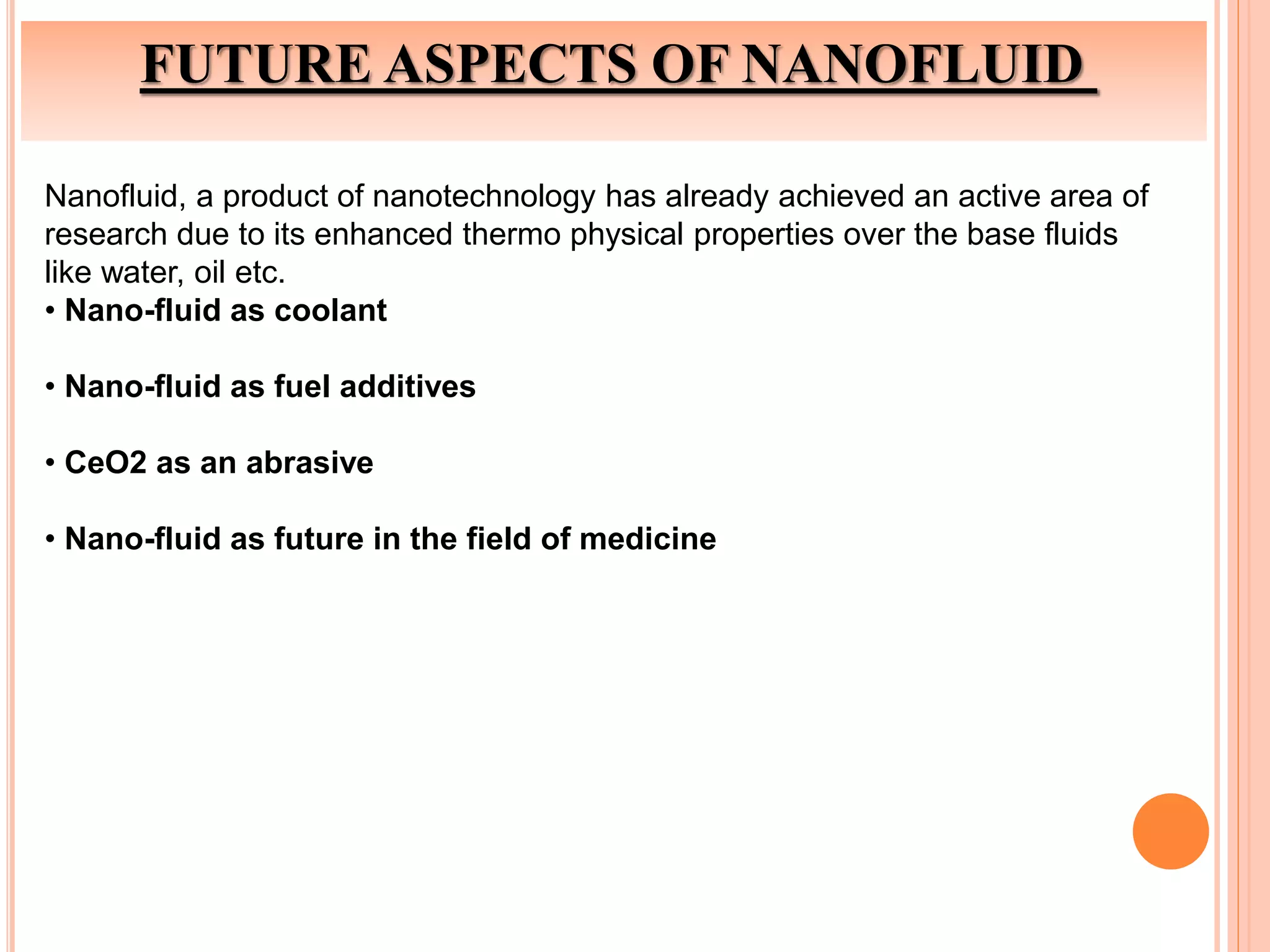 FUTURE ASPECTS OF NANOFLUID
Nanofluid, a product of nanotechnology has already achieved an active area of
research due to its enhanced thermo physical properties over the base fluids
like water, oil etc.
• Nano-fluid as coolant
• Nano-fluid as fuel additives
• CeO2 as an abrasive
• Nano-fluid as future in the field of medicine
 