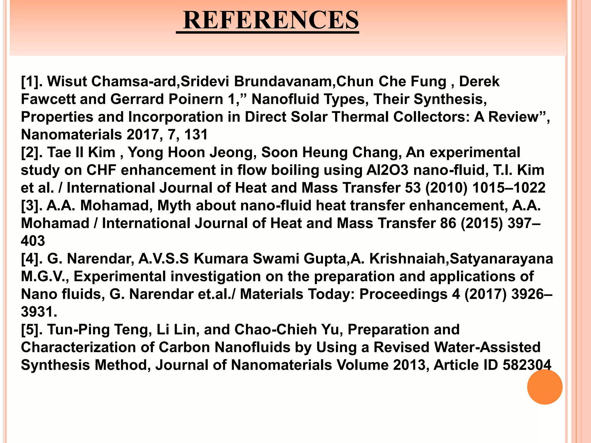 REFERENCES
[1]. Wisut Chamsa-ard,Sridevi Brundavanam,Chun Che Fung , Derek
Fawcett and Gerrard Poinern 1,” Nanofluid Types, Their Synthesis,
Properties and Incorporation in Direct Solar Thermal Collectors: A Review”,
Nanomaterials 2017, 7, 131
[2]. Tae Il Kim , Yong Hoon Jeong, Soon Heung Chang, An experimental
study on CHF enhancement in flow boiling using Al2O3 nano-fluid, T.I. Kim
et al. / International Journal of Heat and Mass Transfer 53 (2010) 1015–1022
[3]. A.A. Mohamad, Myth about nano-fluid heat transfer enhancement, A.A.
Mohamad / International Journal of Heat and Mass Transfer 86 (2015) 397–
403
[4]. G. Narendar, A.V.S.S Kumara Swami Gupta,A. Krishnaiah,Satyanarayana
M.G.V., Experimental investigation on the preparation and applications of
Nano fluids, G. Narendar et.al./ Materials Today: Proceedings 4 (2017) 3926–
3931.
[5]. Tun-Ping Teng, Li Lin, and Chao-Chieh Yu, Preparation and
Characterization of Carbon Nanofluids by Using a Revised Water-Assisted
Synthesis Method, Journal of Nanomaterials Volume 2013, Article ID 582304
 