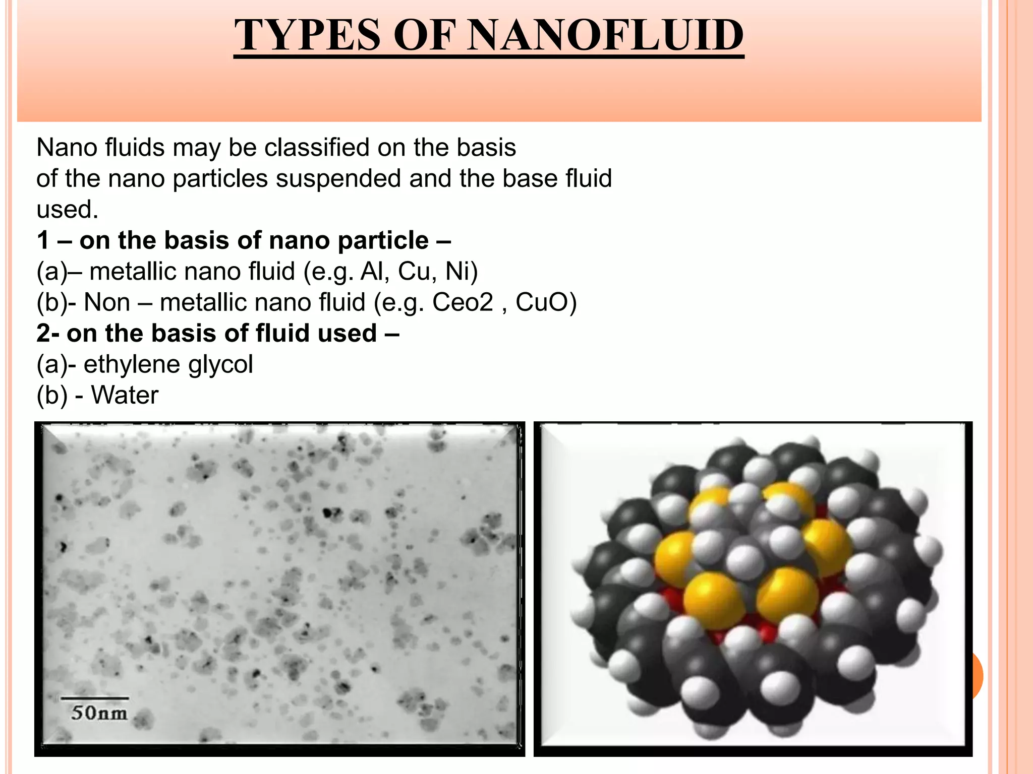TYPES OF NANOFLUID
Nano fluids may be classified on the basis
of the nano particles suspended and the base fluid
used.
1 – on the basis of nano particle –
(a)– metallic nano fluid (e.g. Al, Cu, Ni)
(b)- Non – metallic nano fluid (e.g. Ceo2 , CuO)
2- on the basis of fluid used –
(a)- ethylene glycol
(b) - Water
 