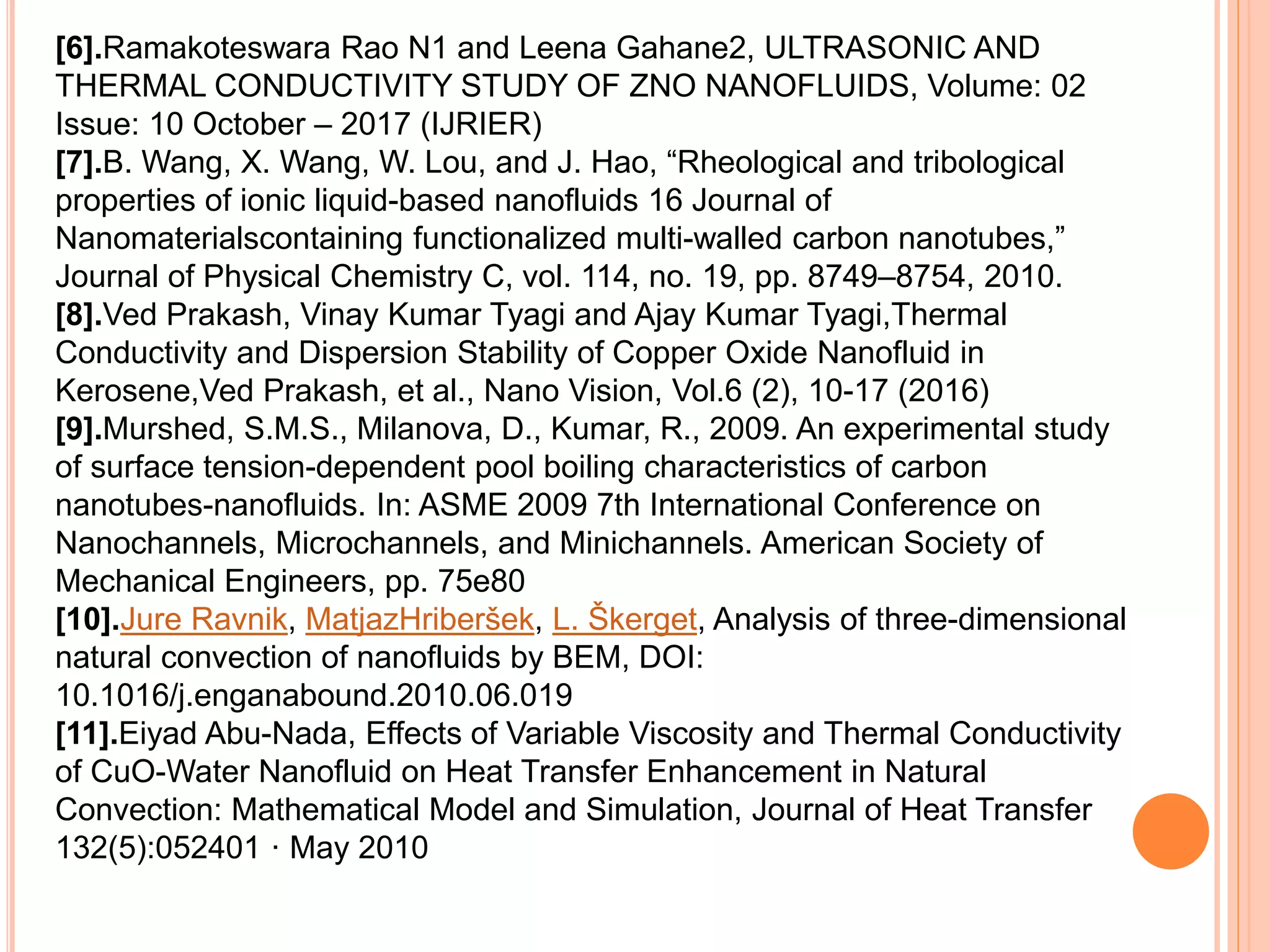 [6].Ramakoteswara Rao N1 and Leena Gahane2, ULTRASONIC AND
THERMAL CONDUCTIVITY STUDY OF ZNO NANOFLUIDS, Volume: 02
Issue: 10 October – 2017 (IJRIER)
[7].B. Wang, X. Wang, W. Lou, and J. Hao, “Rheological and tribological
properties of ionic liquid-based nanofluids 16 Journal of
Nanomaterialscontaining functionalized multi-walled carbon nanotubes,”
Journal of Physical Chemistry C, vol. 114, no. 19, pp. 8749–8754, 2010.
[8].Ved Prakash, Vinay Kumar Tyagi and Ajay Kumar Tyagi,Thermal
Conductivity and Dispersion Stability of Copper Oxide Nanofluid in
Kerosene,Ved Prakash, et al., Nano Vision, Vol.6 (2), 10-17 (2016)
[9].Murshed, S.M.S., Milanova, D., Kumar, R., 2009. An experimental study
of surface tension-dependent pool boiling characteristics of carbon
nanotubes-nanofluids. In: ASME 2009 7th International Conference on
Nanochannels, Microchannels, and Minichannels. American Society of
Mechanical Engineers, pp. 75e80
[10].Jure Ravnik, MatjazHriberšek, L. Škerget, Analysis of three-dimensional
natural convection of nanofluids by BEM, DOI:
10.1016/j.enganabound.2010.06.019
[11].Eiyad Abu-Nada, Effects of Variable Viscosity and Thermal Conductivity
of CuO-Water Nanofluid on Heat Transfer Enhancement in Natural
Convection: Mathematical Model and Simulation, Journal of Heat Transfer
132(5):052401 · May 2010
 