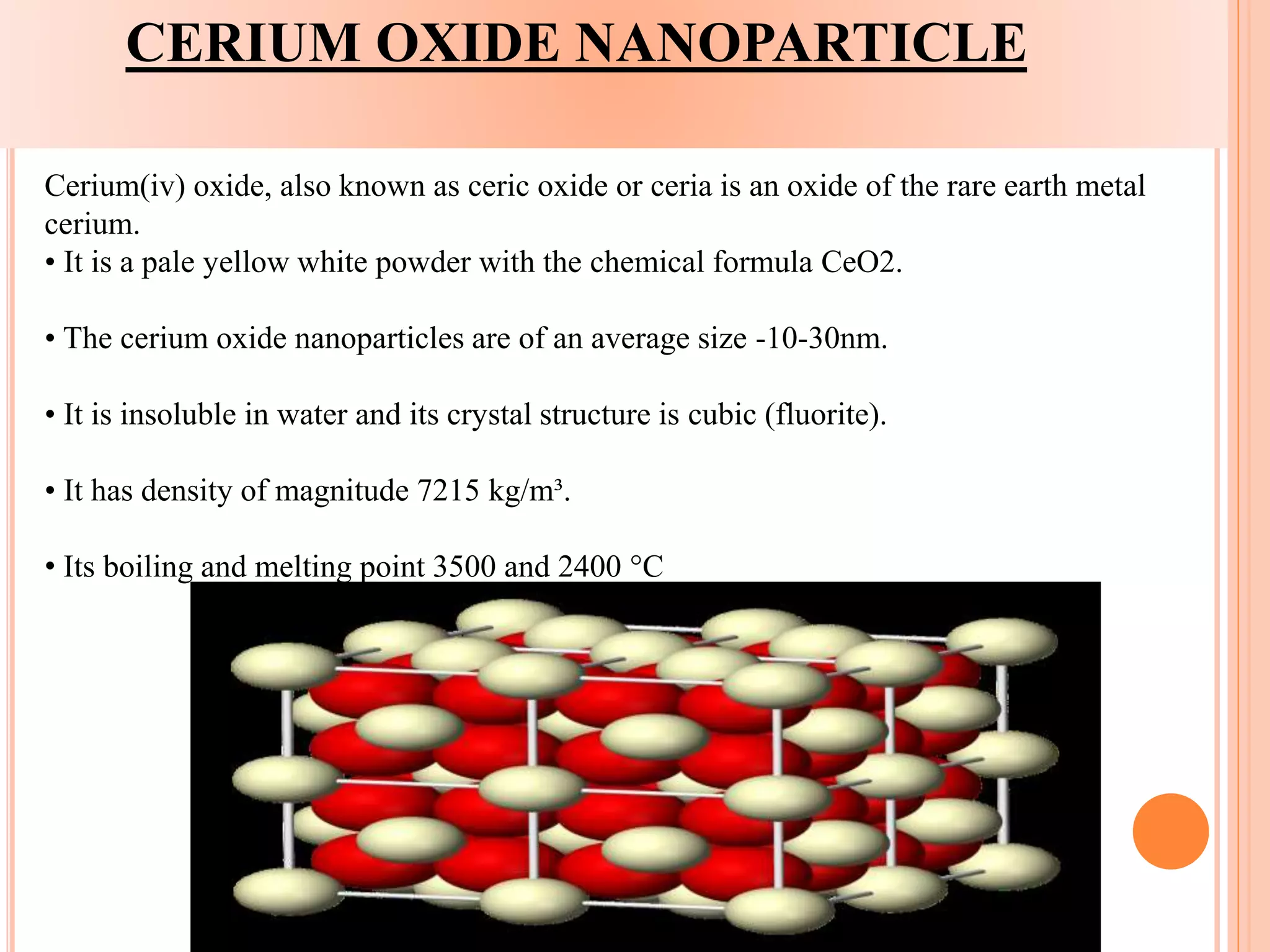 CERIUM OXIDE NANOPARTICLE
Cerium(iv) oxide, also known as ceric oxide or ceria is an oxide of the rare earth metal
cerium.
• It is a pale yellow white powder with the chemical formula CeO2.
• The cerium oxide nanoparticles are of an average size -10-30nm.
• It is insoluble in water and its crystal structure is cubic (fluorite).
• It has density of magnitude 7215 kg/m³.
• Its boiling and melting point 3500 and 2400 °C
 