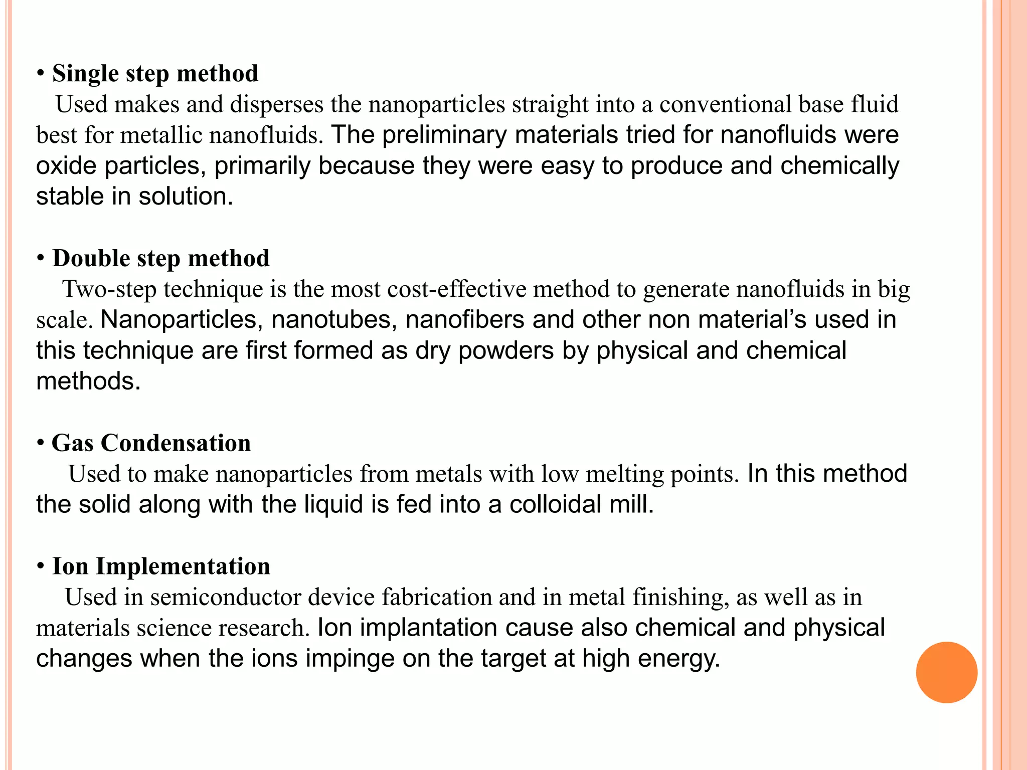• Single step method
Used makes and disperses the nanoparticles straight into a conventional base fluid
best for metallic nanofluids. The preliminary materials tried for nanofluids were
oxide particles, primarily because they were easy to produce and chemically
stable in solution.
• Double step method
Two-step technique is the most cost-effective method to generate nanofluids in big
scale. Nanoparticles, nanotubes, nanofibers and other non material’s used in
this technique are first formed as dry powders by physical and chemical
methods.
• Gas Condensation
Used to make nanoparticles from metals with low melting points. In this method
the solid along with the liquid is fed into a colloidal mill.
• Ion Implementation
Used in semiconductor device fabrication and in metal finishing, as well as in
materials science research. Ion implantation cause also chemical and physical
changes when the ions impinge on the target at high energy.
 