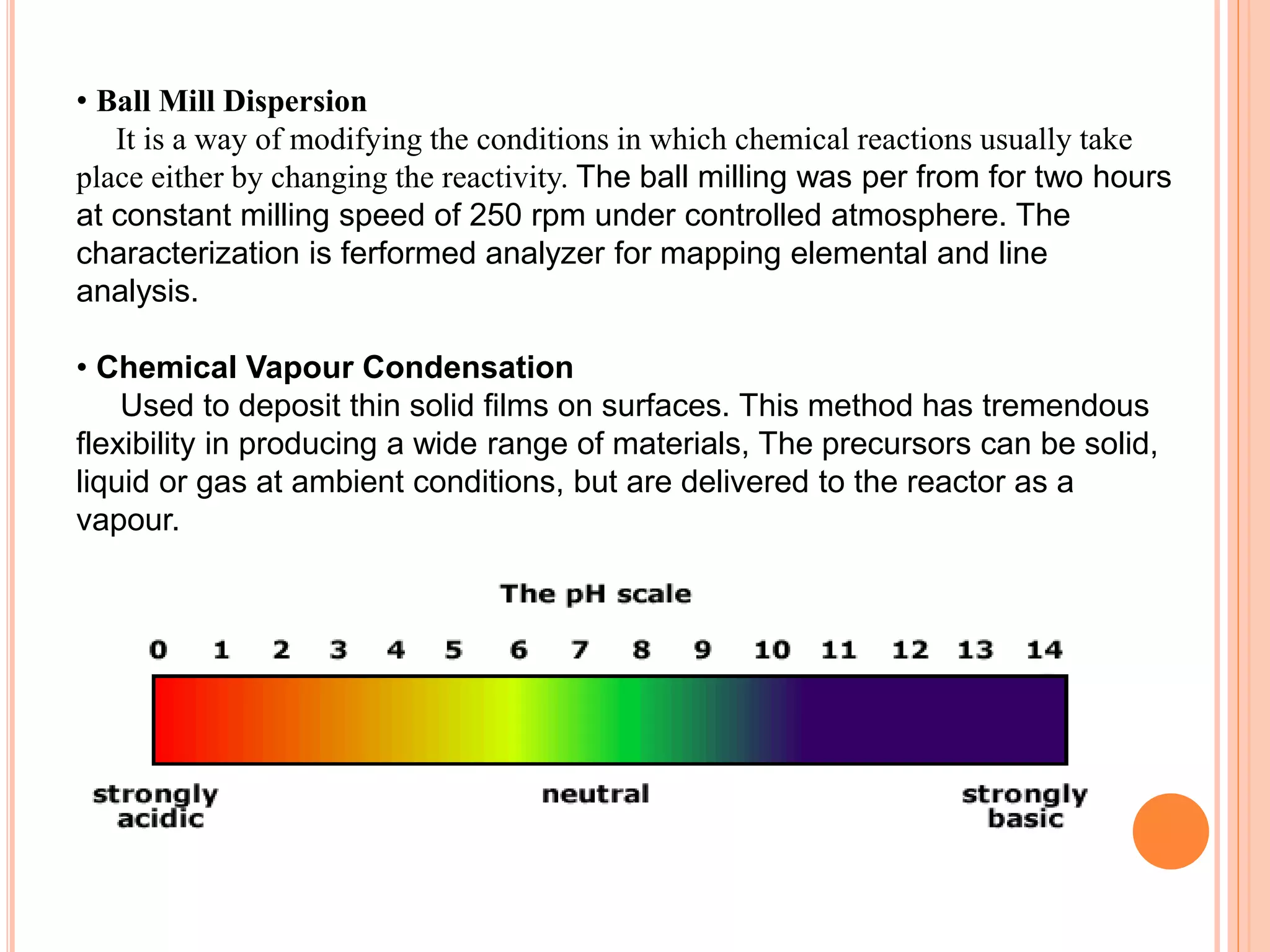 • Ball Mill Dispersion
It is a way of modifying the conditions in which chemical reactions usually take
place either by changing the reactivity. The ball milling was per from for two hours
at constant milling speed of 250 rpm under controlled atmosphere. The
characterization is ferformed analyzer for mapping elemental and line
analysis.
• Chemical Vapour Condensation
Used to deposit thin solid films on surfaces. This method has tremendous
flexibility in producing a wide range of materials, The precursors can be solid,
liquid or gas at ambient conditions, but are delivered to the reactor as a
vapour.
 