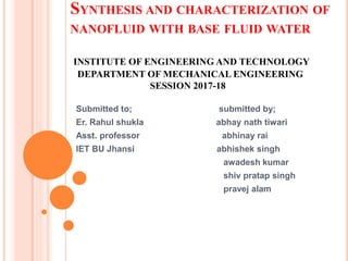 SYNTHESIS AND CHARACTERIZATION OF
NANOFLUID WITH BASE FLUID WATER
INSTITUTE OF ENGINEERING AND TECHNOLOGY
DEPARTMENT OF MECHANICAL ENGINEERING
SESSION 2017-18
Submitted to; submitted by;
Er. Rahul shukla abhay nath tiwari
Asst. professor abhinay rai
IET BU Jhansi abhishek singh
awadesh kumar
shiv pratap singh
pravej alam
 