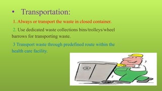 • Transportation:
1. Always or transport the waste in closed container.
2. Use dedicated waste collections bins/trolleys/wheel
barrows for transporting waste.
3 Transport waste through predefined route within the
health care facility.
 