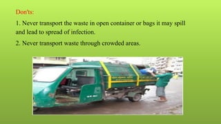 Don'ts:
1. Never transport the waste in open container or bags it may spill
and lead to spread of infection.
2. Never transport waste through crowded areas.
 