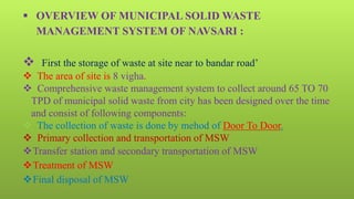  OVERVIEW OF MUNICIPAL SOLID WASTE
MANAGEMENT SYSTEM OF NAVSARI :
 First the storage of waste at site near to bandar road’
 The area of site is 8 vigha.
 Comprehensive waste management system to collect around 65 TO 70
TPD of municipal solid waste from city has been designed over the time
and consist of following components:
 The collection of waste is done by mehod of Door To Door.
 Primary collection and transportation of MSW
Transfer station and secondary transportation of MSW
Treatment of MSW
Final disposal of MSW
 