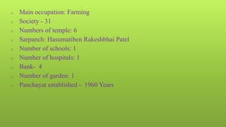 o Main occupation: Farming
o Society - 31
o Numbers of temple: 6
o Sarpanch: Hasumatiben Rakeshbhai Patel
o Number of schools: 1
o Number of hospitals: 1
o Bank- 4
o Number of garden: 1
o Panchayat established - 1960 Years
 