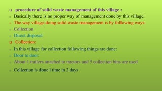  procedure of solid waste management of this village :
o Basically there is no proper way of management done by this village.
o The way village doing solid waste management is by following ways:
o Collection
o Direct disposal
 Collection:
o In this village for collection following things are done:
o Door to door:
o About 1 trailers attached to tractors and 5 collection bins are used
o Collection is done l time in 2 days
 