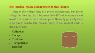 Bio- medical waste management in this village:
Here in this village there is a proper management, but due to
village far from the city it becomes little difficult to maintain and
transfer the waste to the treatment plant. Basically presently there
is no way to counter this. Present system of bio- medical waste is
done in 4 steps:
 Collection
 Storage
 Treatment
 Transportation
 Disposal
 