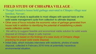 FIELD STUDY OF CHHAPRA VILLAGE :
 Though limited to house hold garbage enervated in Chhapra village near
lunsikui, Navsari .
 The scope of study is applicable to most villages with special hasis on the
solid waste management cycle from collection to ultimate disposal.
 Other area of focus includes the economic value of garbage generated from
house hold in addition to identifying the potential of establishing a plastic
waste collection center.
 We will try to suggest feasible and economical viable solution for solid waste
disposal at Chhapra village in safe manner.
 This report is based on the findings of a case study of Chhapra village
practicing no proper solid waste disposal.
 Initial Data, which includes interviews with residents, photos of waste
disposal, collected in February 2016 hints at potentially hazardous
environmental situation.
 