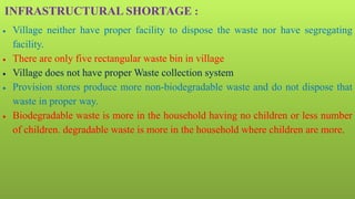 INFRASTRUCTURAL SHORTAGE :
 Village neither have proper facility to dispose the waste nor have segregating
facility.
 There are only five rectangular waste bin in village
 Village does not have proper Waste collection system
 Provision stores produce more non-biodegradable waste and do not dispose that
waste in proper way.
 Biodegradable waste is more in the household having no children or less number
of children. degradable waste is more in the household where children are more.
 
