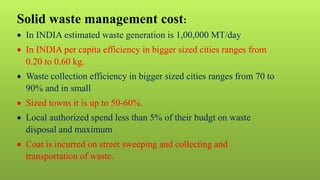 Solid waste management cost:
 In INDIA estimated waste generation is 1,00,000 MT/day
 In INDIA per capita efficiency in bigger sized cities ranges from
0.20 to 0.60 kg.
 Waste collection efficiency in bigger sized cities ranges from 70 to
90% and in small
 Sized towns it is up to 50-60%.
 Local authorized spend less than 5% of their budgt on waste
disposal and maximum
 Coat is incurred on street sweeping and collecting and
transportation of waste.
 